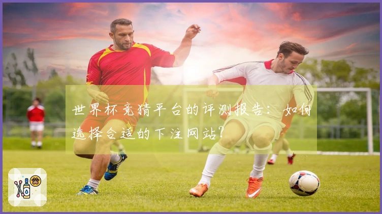世界杯竞猜平台的评测报告：如何选择合适的下注网站？