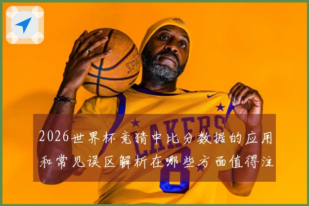 2026世界杯竞猜中比分数据的应用和常见误区解析在哪些方面值得注意
