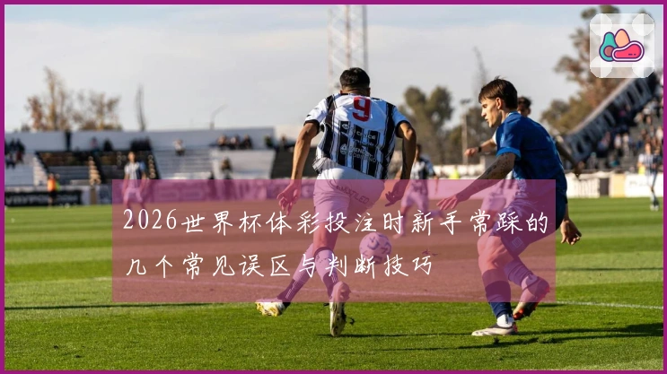 2026世界杯体彩投注时新手常踩的几个常见误区与判断技巧