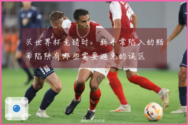 买世界杯竞猜时，新手常陷入的赔率陷阱有哪些需要避免的误区