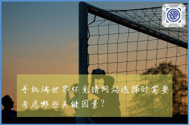 手机端世界杯竞猜网站选择时需要考虑哪些关键因素？